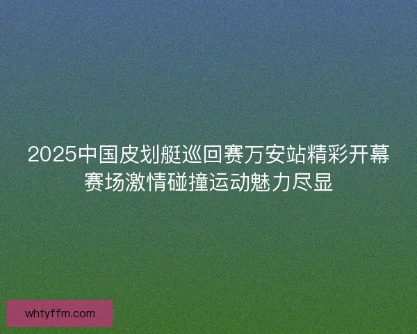 2025中国皮划艇巡回赛万安站精彩开幕赛场激情碰撞运动魅力尽显