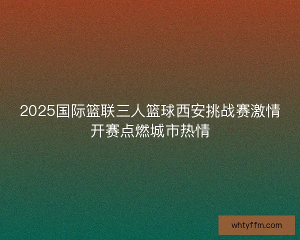 2025国际篮联三人篮球西安挑战赛激情开赛点燃城市热情