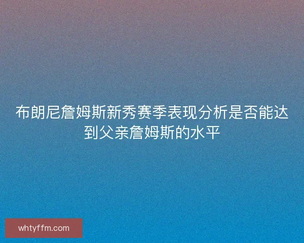 布朗尼詹姆斯新秀赛季表现分析是否能达到父亲詹姆斯的水平