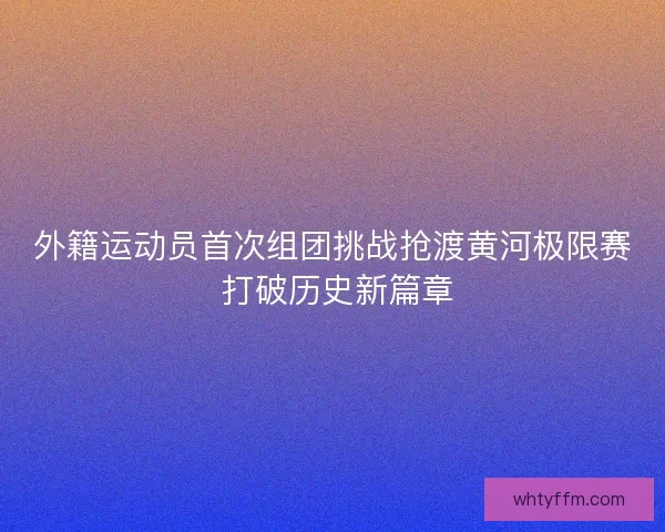 外籍运动员首次组团挑战抢渡黄河极限赛 打破历史新篇章